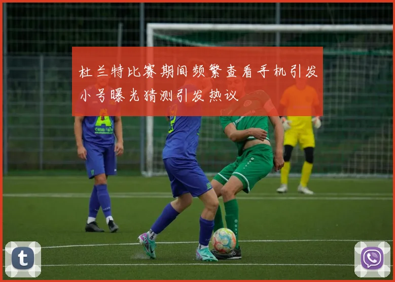 杜兰特比赛期间频繁查看手机引发小号曝光猜测引发热议