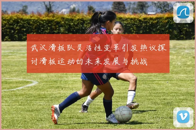 武汉滑板队灵活性变革引发热议探讨滑板运动的未来发展与挑战