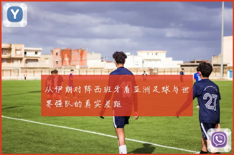 从伊朗对阵西班牙看亚洲足球与世界强队的真实差距