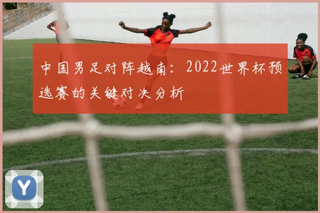 中国男足对阵越南:2022世界杯预选赛的关键对决分析