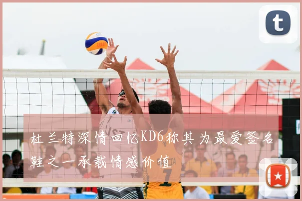 杜兰特深情回忆KD6称其为最爱签名鞋之一承载情感价值