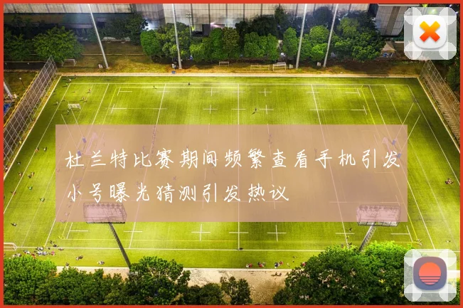 杜兰特比赛期间频繁查看手机引发小号曝光猜测引发热议