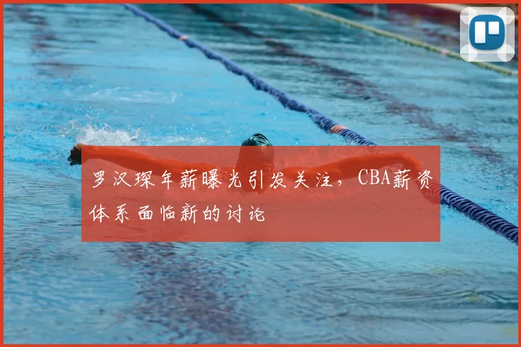 罗汉琛年薪曝光引发关注，CBA薪资体系面临新的讨论