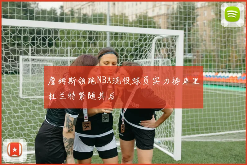 詹姆斯领跑NBA现役球员实力榜库里杜兰特紧随其后