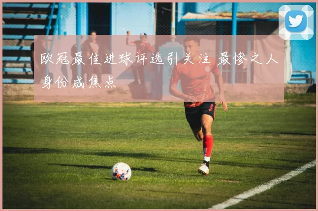 欧冠最佳进球评选引关注 最惨之人身份成焦点