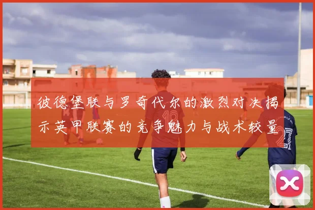 彼德堡联与罗奇代尔的激烈对决揭示英甲联赛的竞争魅力与战术较量