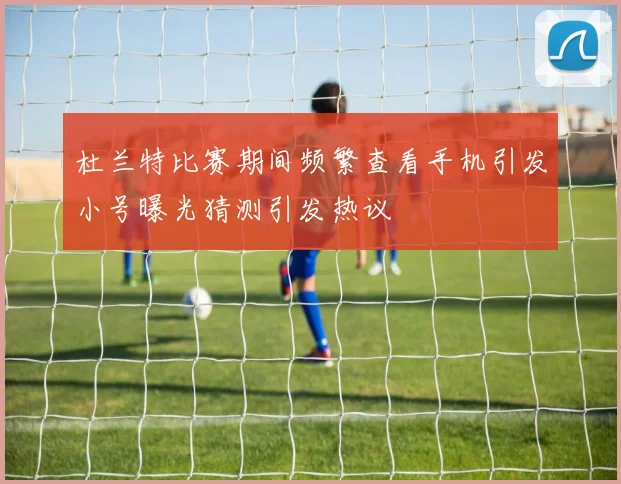 杜兰特比赛期间频繁查看手机引发小号曝光猜测引发热议