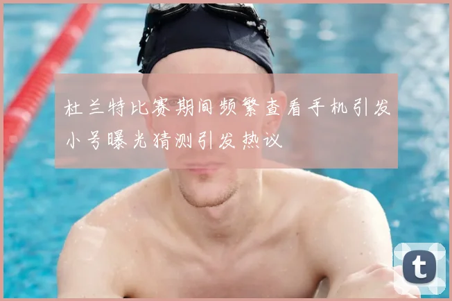 杜兰特比赛期间频繁查看手机引发小号曝光猜测引发热议