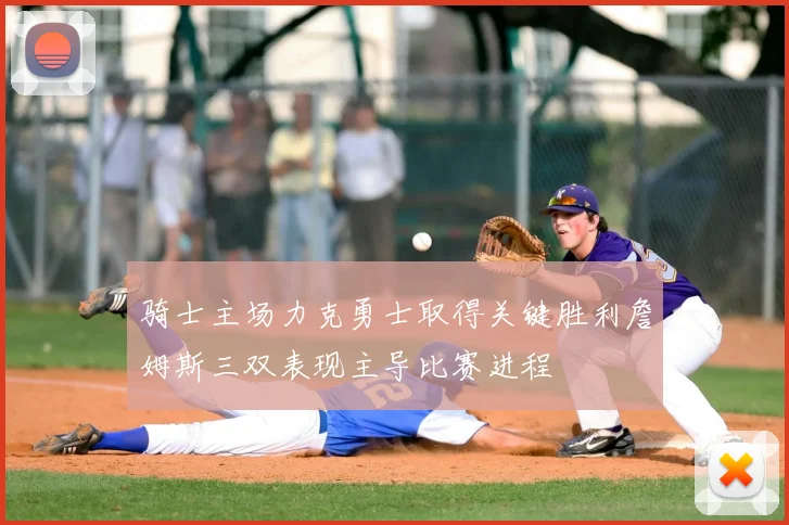 骑士主场力克勇士取得关键胜利詹姆斯三双表现主导比赛进程