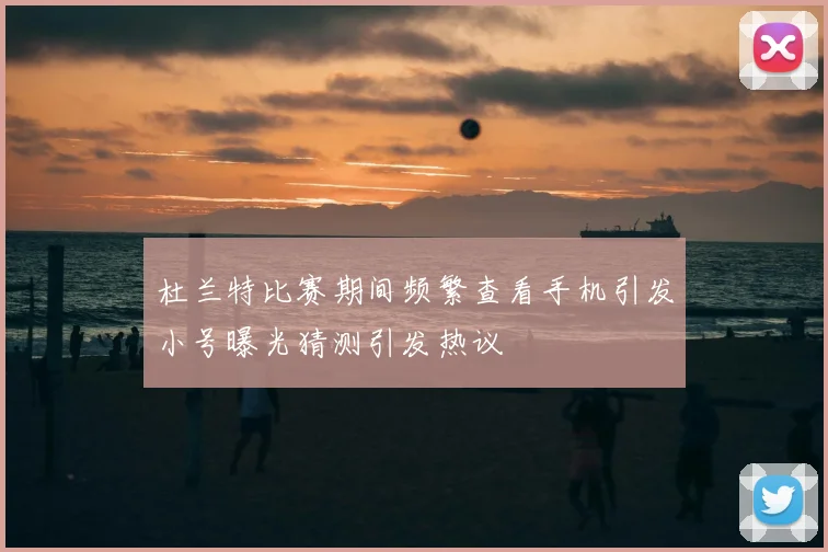 杜兰特比赛期间频繁查看手机引发小号曝光猜测引发热议