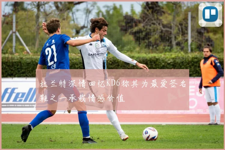 杜兰特深情回忆KD6称其为最爱签名鞋之一承载情感价值