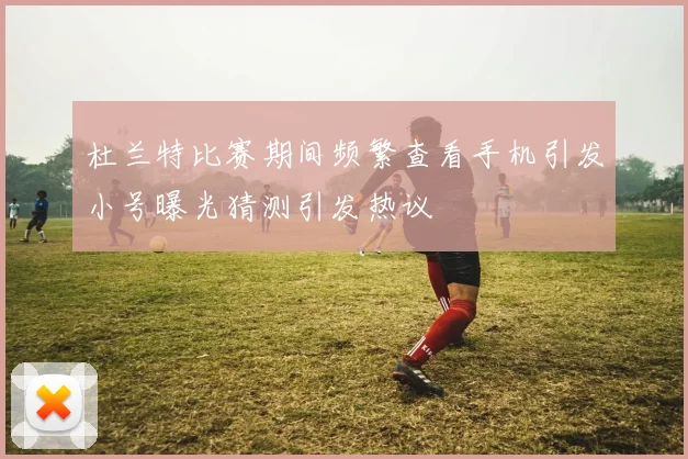 杜兰特比赛期间频繁查看手机引发小号曝光猜测引发热议