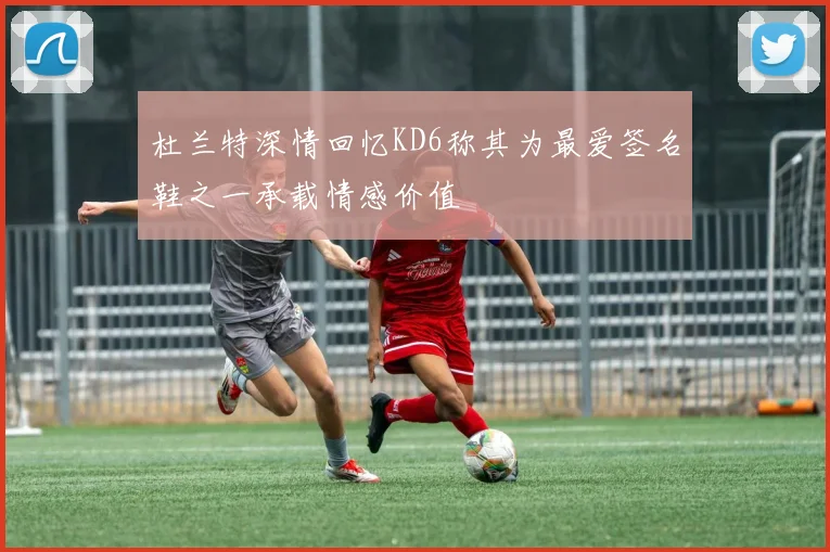 杜兰特深情回忆KD6称其为最爱签名鞋之一承载情感价值