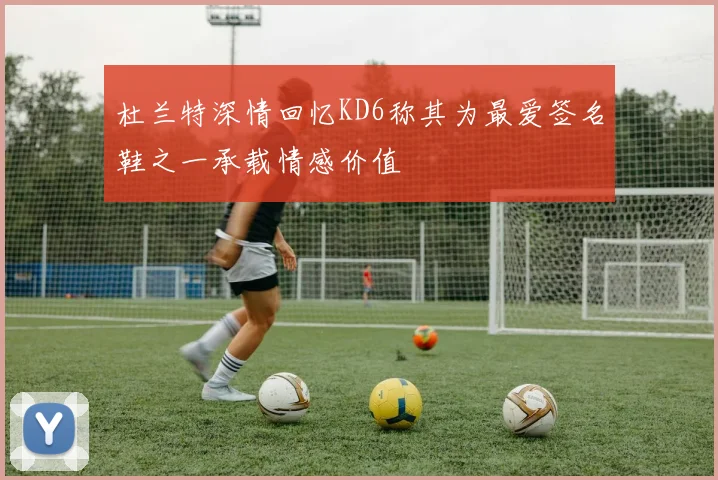 杜兰特深情回忆KD6称其为最爱签名鞋之一承载情感价值