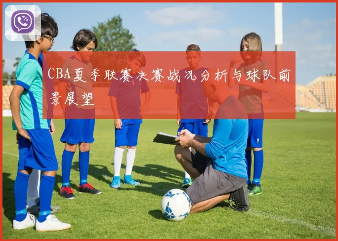 CBA夏季联赛决赛战况分析与球队前景展望