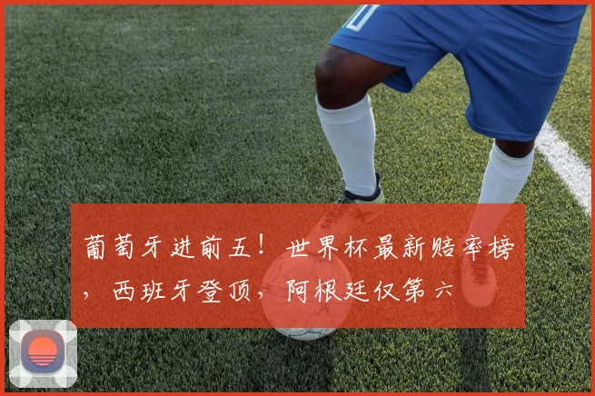 葡萄牙进前五！世界杯最新赔率榜，西班牙登顶，阿根廷仅第六