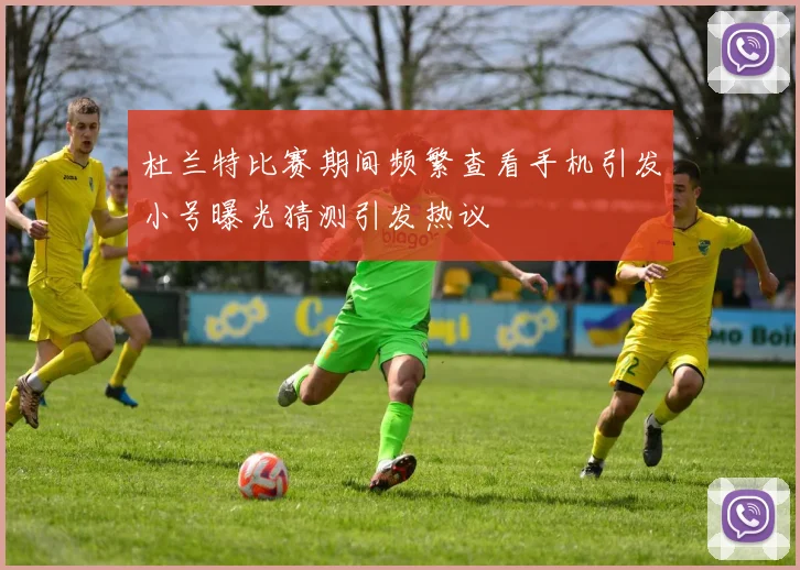 杜兰特比赛期间频繁查看手机引发小号曝光猜测引发热议