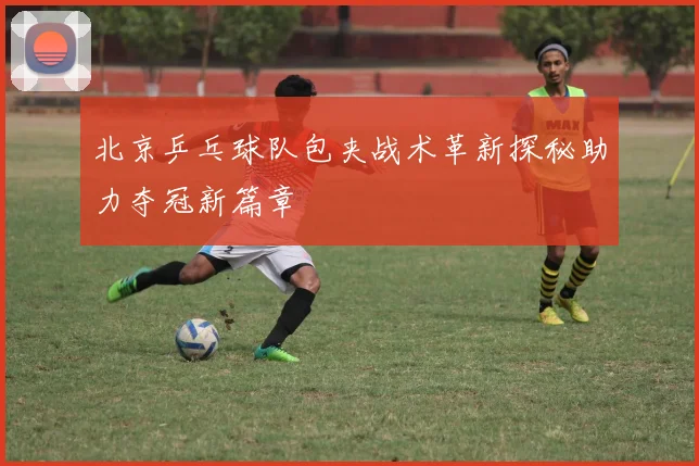 北京乒乓球队包夹战术革新探秘助力夺冠新篇章