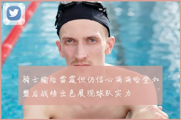 骑士输给雷霆但仍信心满满哈登加盟后战绩出色展现球队实力