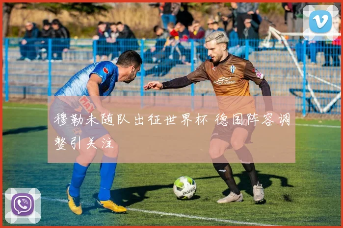 穆勒未随队出征世界杯 德国阵容调整引关注