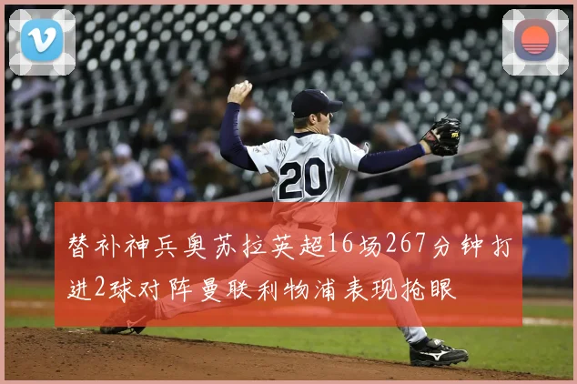 替补神兵奥苏拉英超16场267分钟打进2球对阵曼联利物浦表现抢眼