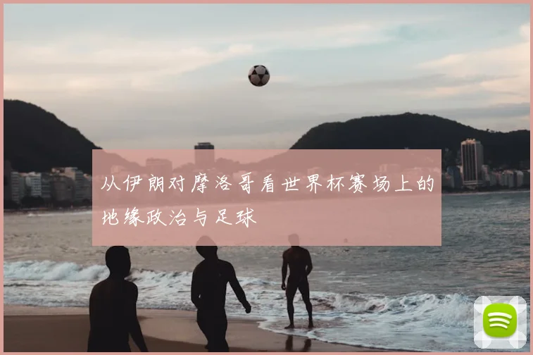 从伊朗对摩洛哥看世界杯赛场上的地缘政治与足球