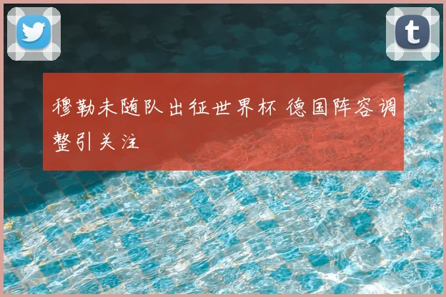 穆勒未随队出征世界杯 德国阵容调整引关注