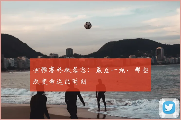 世预赛终极悬念:最后一轮,那些改变命运的时刻
