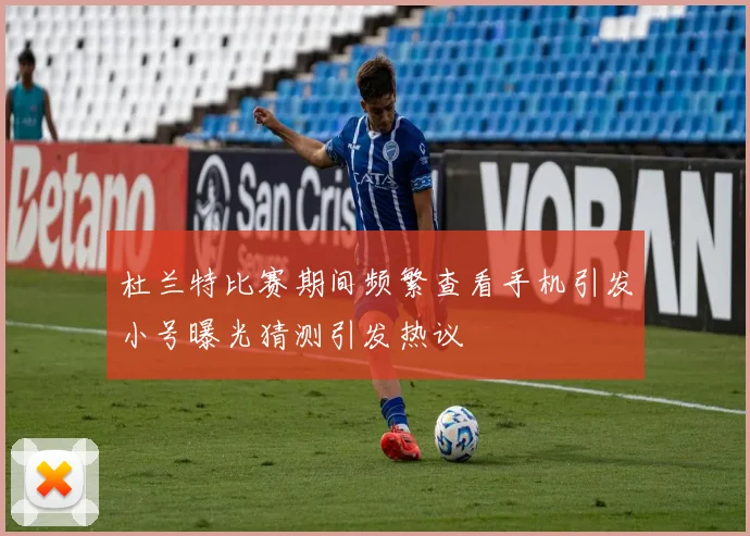 杜兰特比赛期间频繁查看手机引发小号曝光猜测引发热议