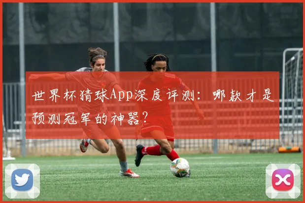 世界杯猜球App深度评测:哪款才是预测冠军的神器?