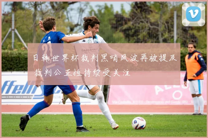 日韩世界杯裁判黑哨风波再被提及 裁判公正性持续受关注