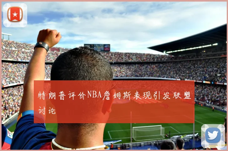 特朗普评价NBA詹姆斯表现引发联盟讨论