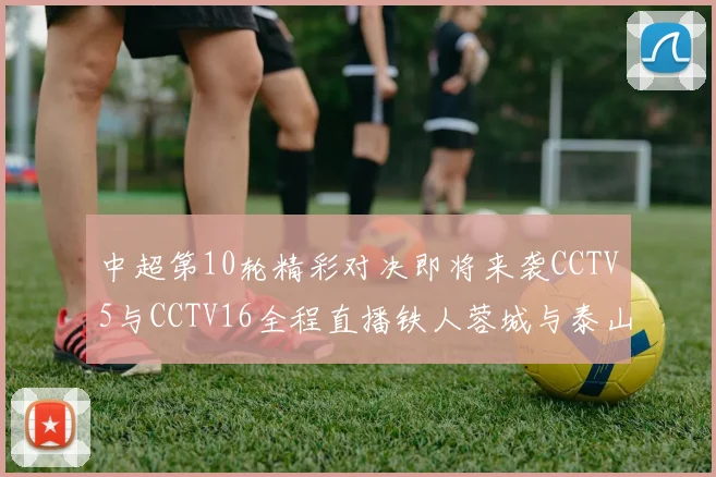 中超第10轮精彩对决即将来袭CCTV5与CCTV16全程直播铁人蓉城与泰山申花之战