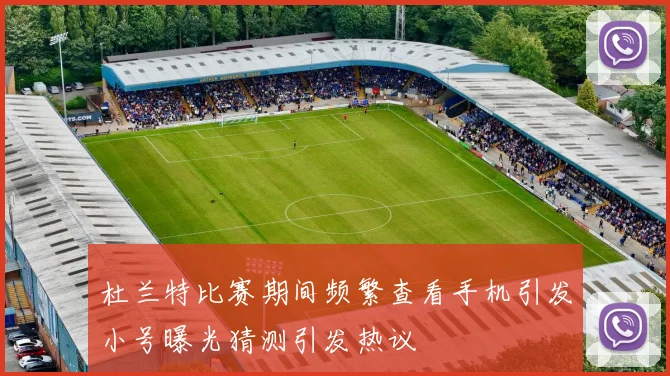 杜兰特比赛期间频繁查看手机引发小号曝光猜测引发热议