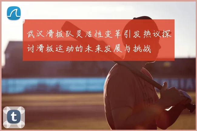 武汉滑板队灵活性变革引发热议探讨滑板运动的未来发展与挑战