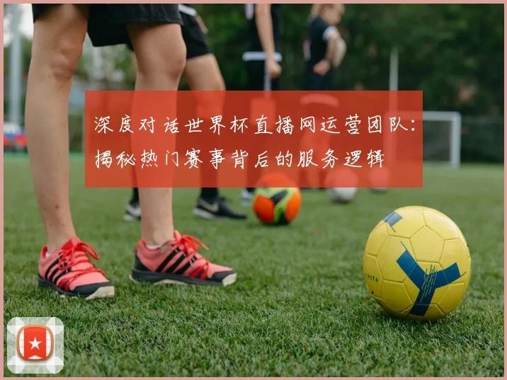深度对话世界杯直播网运营团队：揭秘热门赛事背后的服务逻辑