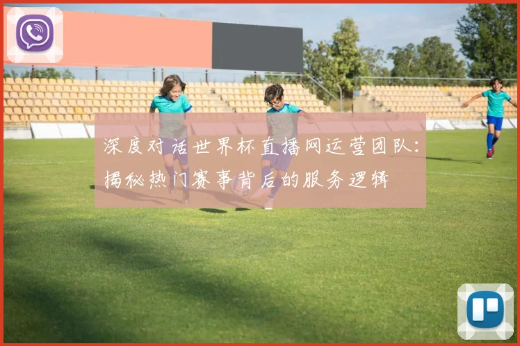 深度对话世界杯直播网运营团队:揭秘热门赛事背后的服务逻辑