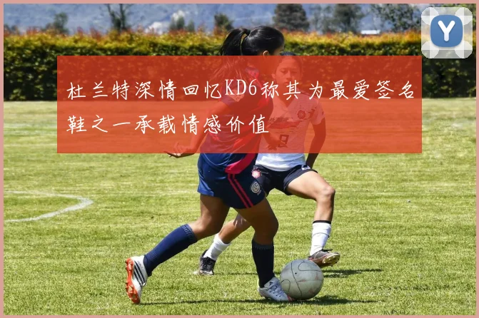 杜兰特深情回忆KD6称其为最爱签名鞋之一承载情感价值