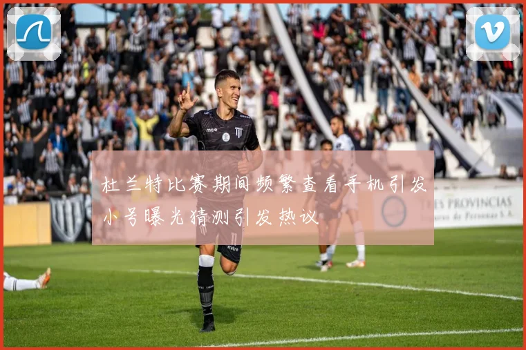杜兰特比赛期间频繁查看手机引发小号曝光猜测引发热议