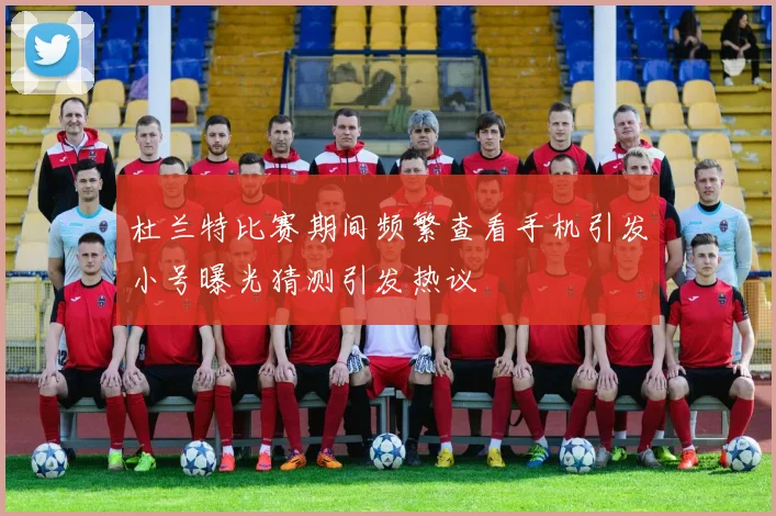杜兰特比赛期间频繁查看手机引发小号曝光猜测引发热议
