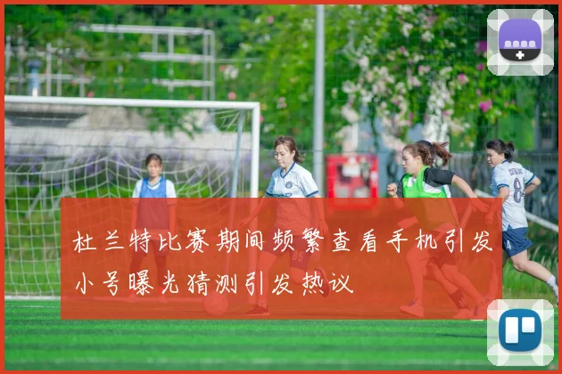 杜兰特比赛期间频繁查看手机引发小号曝光猜测引发热议