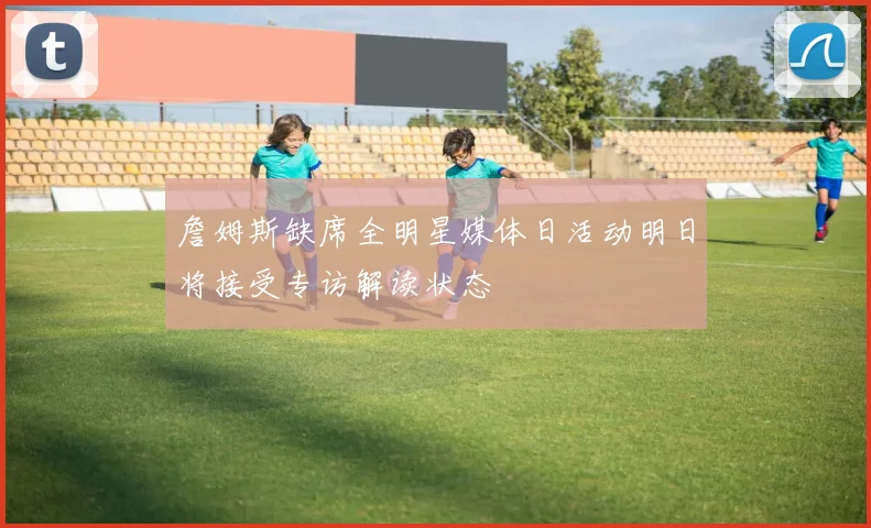 詹姆斯缺席全明星媒体日活动明日将接受专访解读状态