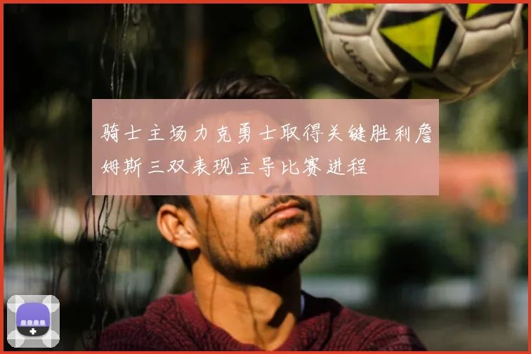 骑士主场力克勇士取得关键胜利詹姆斯三双表现主导比赛进程