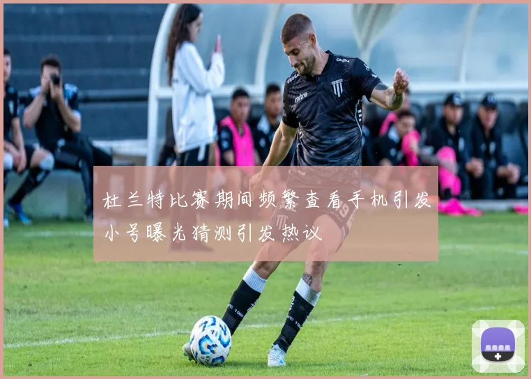 杜兰特比赛期间频繁查看手机引发小号曝光猜测引发热议