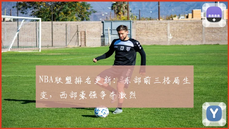 NBA联盟排名更新:东部前三格局生变,西部豪强争夺激烈