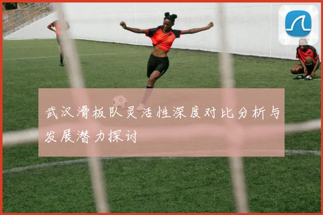 武汉滑板队灵活性深度对比分析与发展潜力探讨