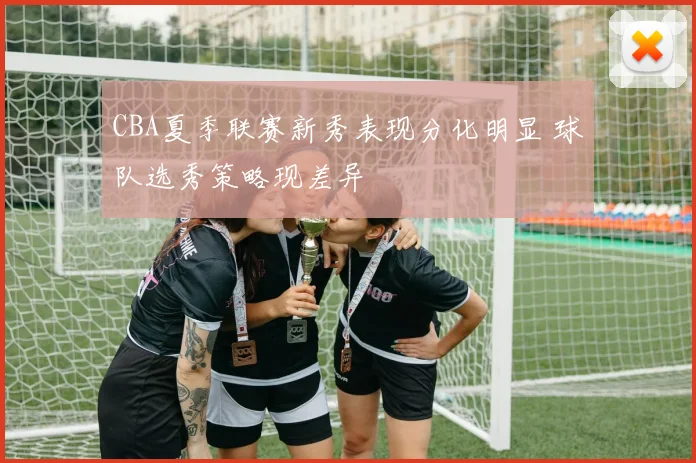 CBA夏季联赛新秀表现分化明显 球队选秀策略现差异