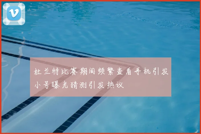 杜兰特比赛期间频繁查看手机引发小号曝光猜测引发热议