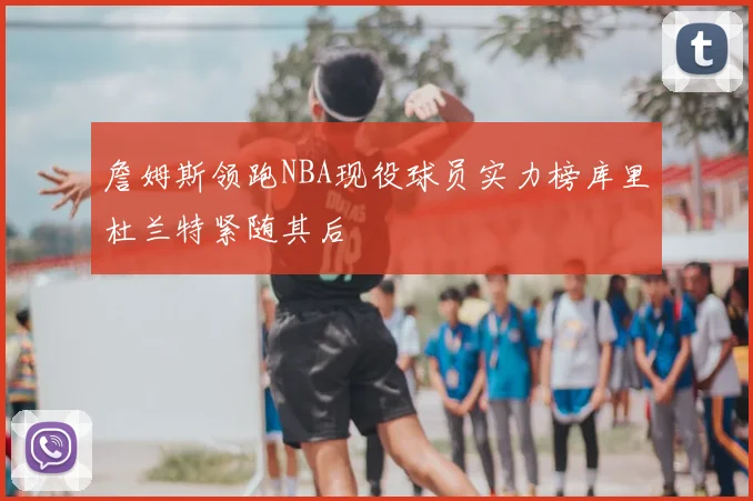 詹姆斯领跑NBA现役球员实力榜库里杜兰特紧随其后