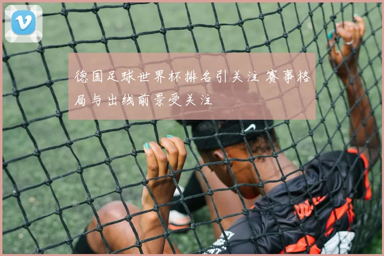 德国足球世界杯排名引关注 赛事格局与出线前景受关注